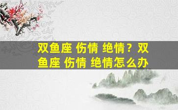 双鱼座 伤情 绝情？双鱼座 伤情 绝情怎么办